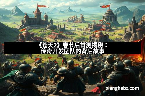 《苍天2》春节后首测揭秘：传奇开发团队的背后故事