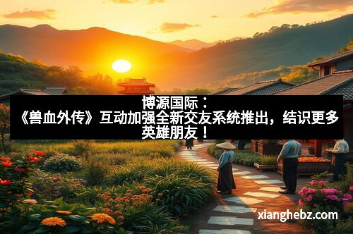 博源国际：《兽血外传》互动加强全新交友系统推出，结识更多英雄朋友！